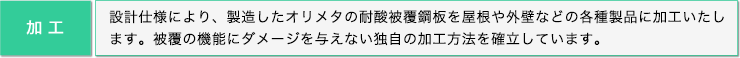 加工: 設計仕様により、製造したオリメタの耐酸被覆鋼板を屋根や外壁などの各種製品に加工いたします。被覆の機能にダメージを与えない独自の加工方法を確立しています。