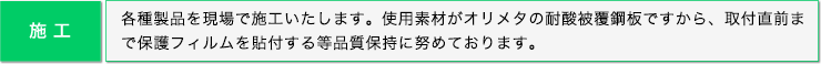 施工: 各種製品を現場で施工いたします。使用素材がオリメタの耐酸被覆鋼板ですから、取付直前まで保護フィルムを貼付する等品質保持に努めております。