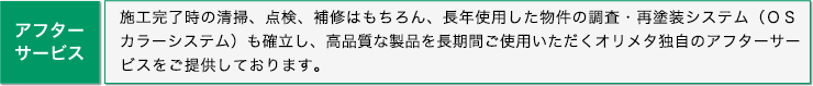 アフターサービス: 施工完了時の清掃、点検、補修はもちろん、長年使用した物件の調査・再塗装システム（ＯＳ
カラーシステム）も確立し、高品質な製品を長期間ご使用いただくオリメタ独自のアフターサービスをご提供しております。